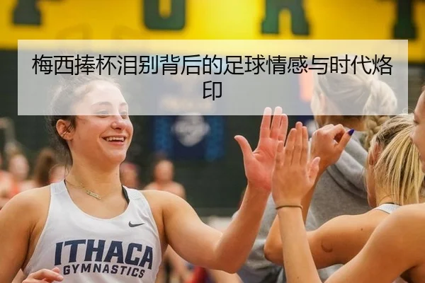 梅西捧杯泪别背后的足球情感与时代烙印